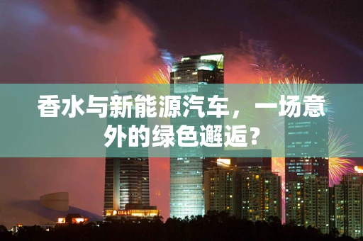 香水与新能源汽车，一场意外的绿色邂逅？