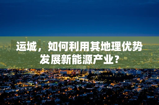 运城，如何利用其地理优势发展新能源产业？