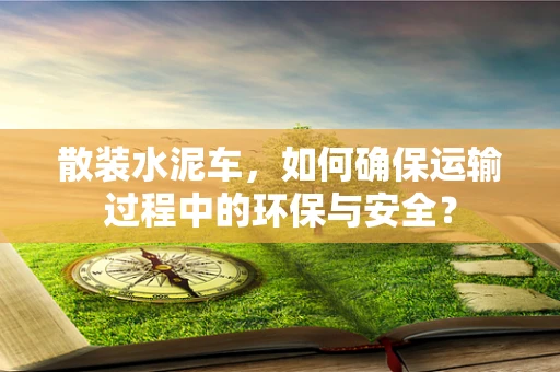 散装水泥车，如何确保运输过程中的环保与安全？