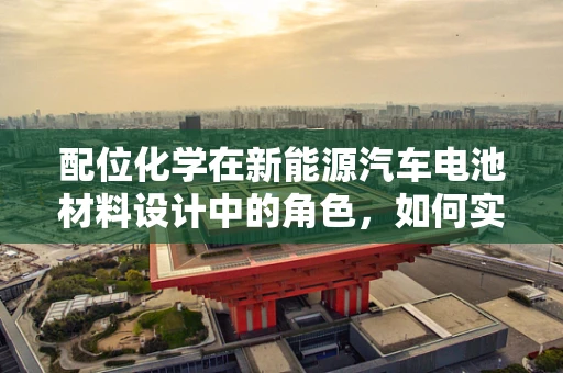 配位化学在新能源汽车电池材料设计中的角色，如何实现高效能与安全性的双重提升？