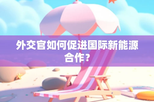 外交官如何促进国际新能源合作？