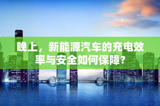 晚上，新能源汽车的充电效率与安全如何保障？