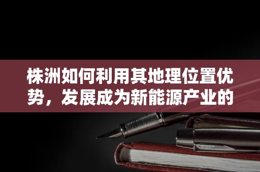 株洲如何利用其地理位置优势，发展成为新能源产业的重要节点？