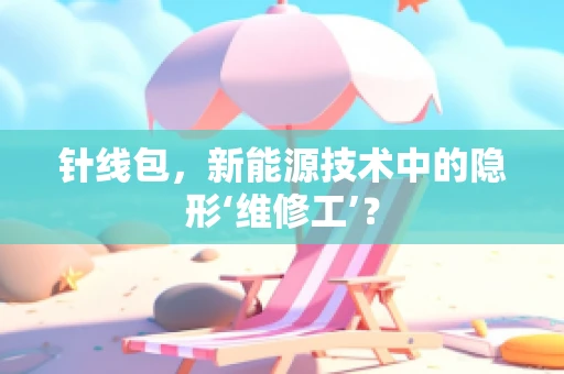 针线包，新能源技术中的隐形‘维修工’？