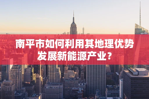 南平市如何利用其地理优势发展新能源产业？