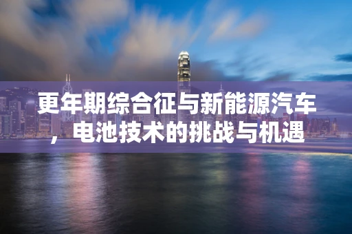 更年期综合征与新能源汽车，电池技术的挑战与机遇