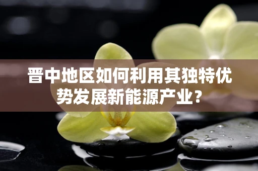 晋中地区如何利用其独特优势发展新能源产业？