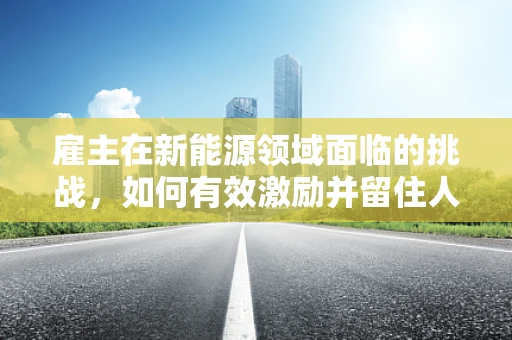雇主在新能源领域面临的挑战，如何有效激励并留住人才？