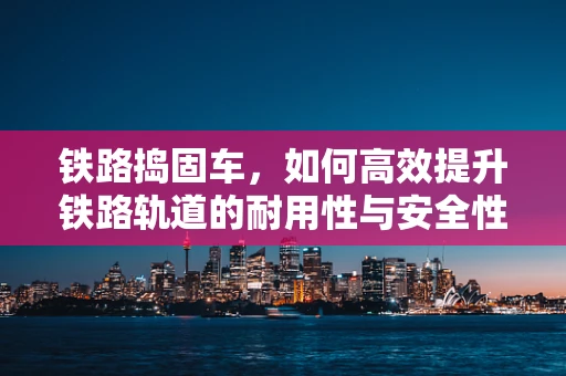 铁路捣固车，如何高效提升铁路轨道的耐用性与安全性？