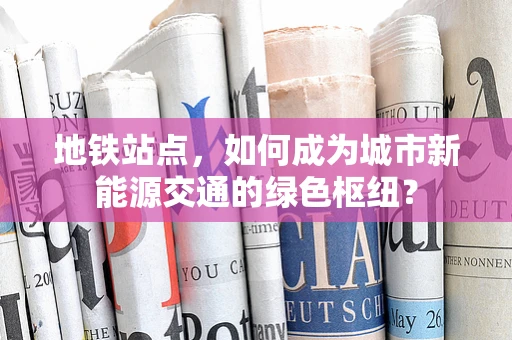 地铁站点，如何成为城市新能源交通的绿色枢纽？