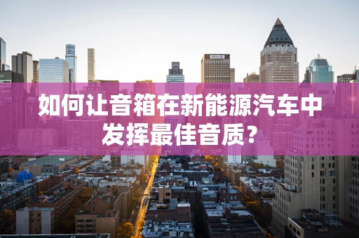 如何让音箱在新能源汽车中发挥最佳音质？