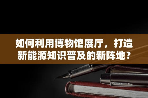 如何利用博物馆展厅，打造新能源知识普及的新阵地？