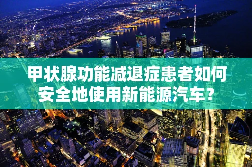 甲状腺功能减退症患者如何安全地使用新能源汽车？