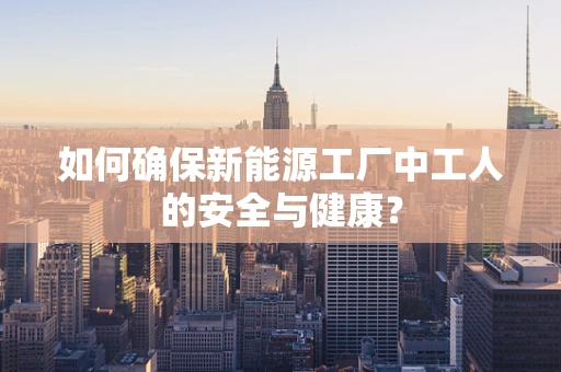 如何确保新能源工厂中工人的安全与健康？