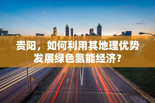 贵阳，如何利用其地理优势发展绿色氢能经济？