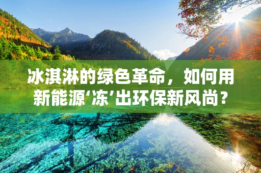 冰淇淋的绿色革命，如何用新能源‘冻’出环保新风尚？