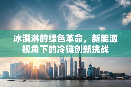 冰淇淋的绿色革命，新能源视角下的冷链创新挑战