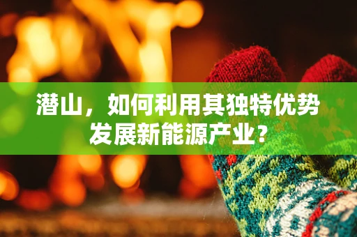 潜山，如何利用其独特优势发展新能源产业？