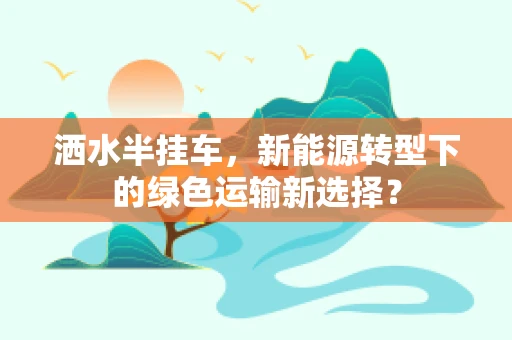洒水半挂车，新能源转型下的绿色运输新选择？