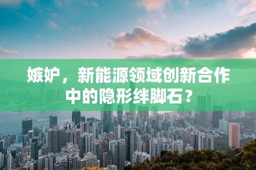 嫉妒，新能源领域创新合作中的隐形绊脚石？
