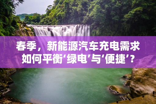 春季，新能源汽车充电需求如何平衡‘绿电’与‘便捷’？