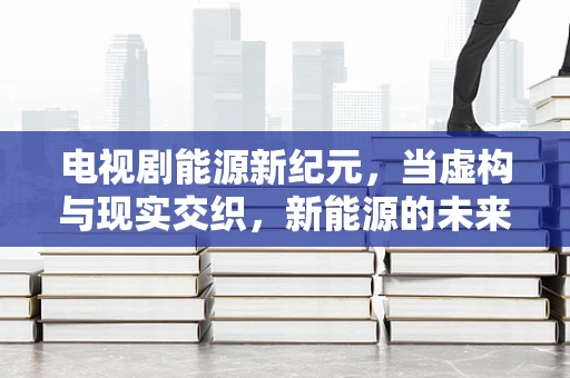 电视剧能源新纪元，当虚构与现实交织，新能源的未来之路何在？