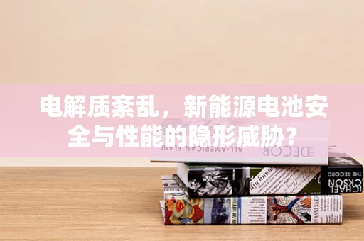 电解质紊乱，新能源电池安全与性能的隐形威胁？