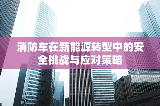 消防车在新能源转型中的安全挑战与应对策略