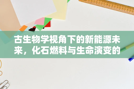 古生物学视角下的新能源未来，化石燃料与生命演变的深层联系