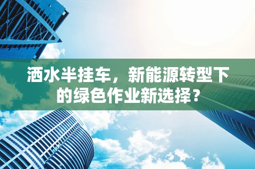 洒水半挂车，新能源转型下的绿色作业新选择？