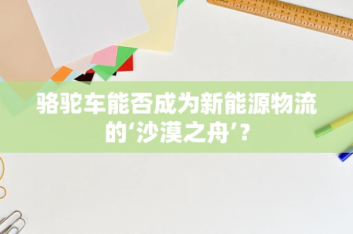 骆驼车能否成为新能源物流的‘沙漠之舟’？