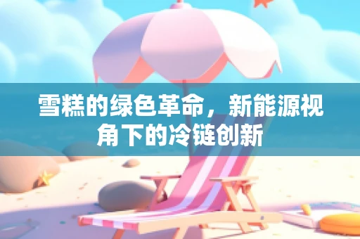 雪糕的绿色革命，新能源视角下的冷链创新