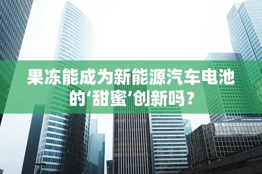 果冻能成为新能源汽车电池的‘甜蜜’创新吗？