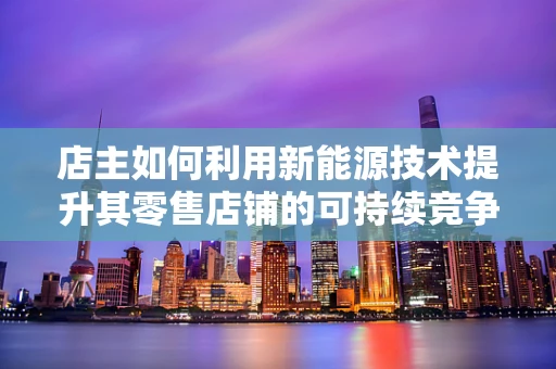 店主如何利用新能源技术提升其零售店铺的可持续竞争力？