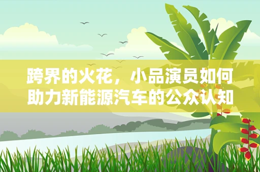 跨界的火花，小品演员如何助力新能源汽车的公众认知？