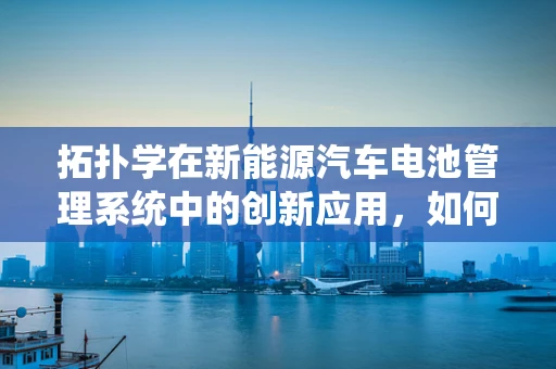 拓扑学在新能源汽车电池管理系统中的创新应用，如何优化电池组的连接方式？