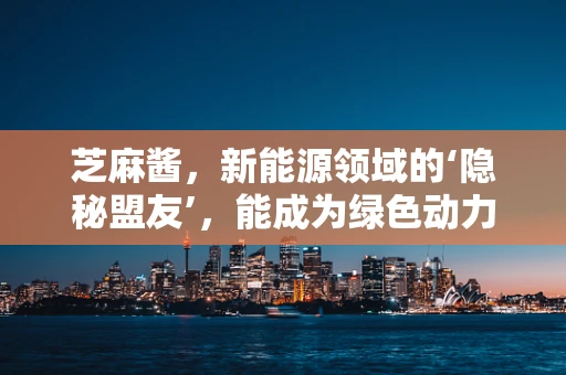 芝麻酱，新能源领域的‘隐秘盟友’，能成为绿色动力的新宠吗？