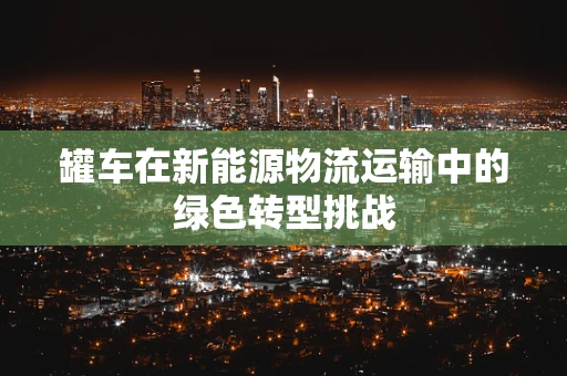 罐车在新能源物流运输中的绿色转型挑战