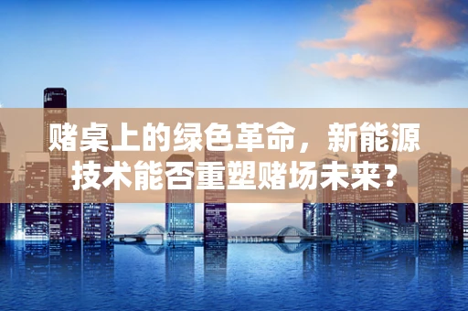 赌桌上的绿色革命，新能源技术能否重塑赌场未来？