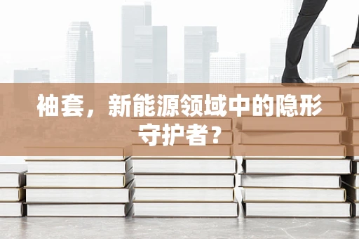 袖套，新能源领域中的隐形守护者？