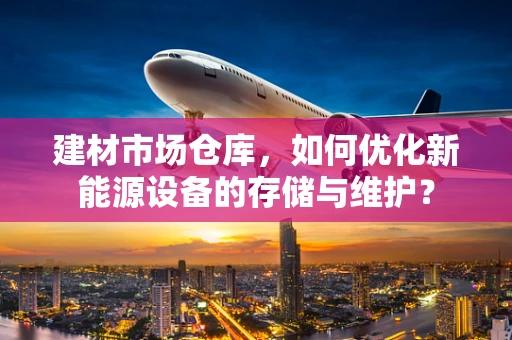 建材市场仓库，如何优化新能源设备的存储与维护？