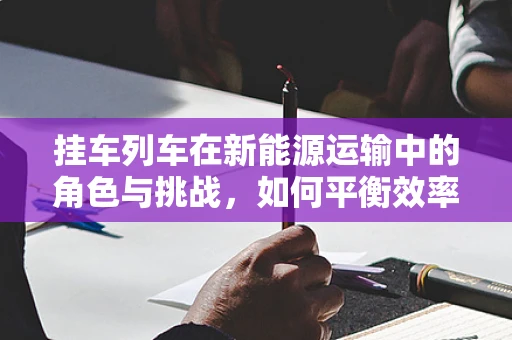 挂车列车在新能源运输中的角色与挑战，如何平衡效率与可持续性？