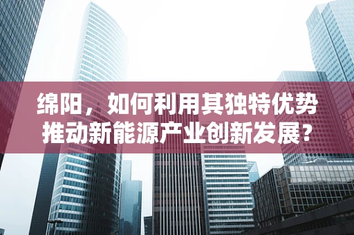 绵阳，如何利用其独特优势推动新能源产业创新发展？