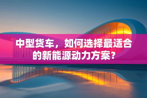 中型货车，如何选择最适合的新能源动力方案？