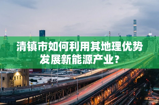 清镇市如何利用其地理优势发展新能源产业？