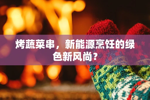 烤蔬菜串，新能源烹饪的绿色新风尚？