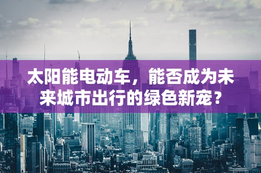 太阳能电动车，能否成为未来城市出行的绿色新宠？