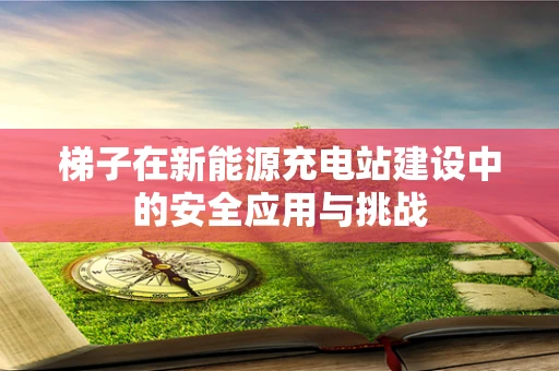 梯子在新能源充电站建设中的安全应用与挑战