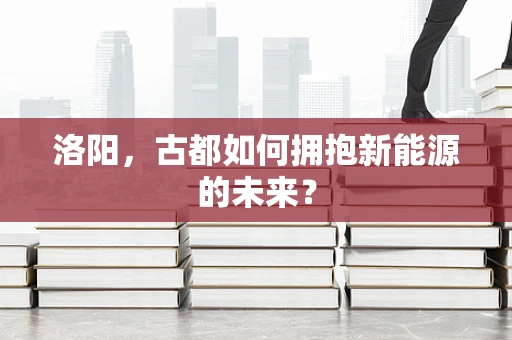 洛阳，古都如何拥抱新能源的未来？