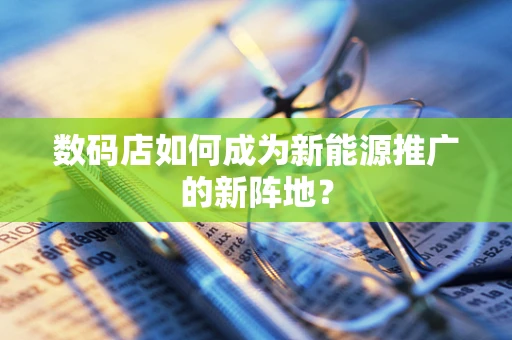 数码店如何成为新能源推广的新阵地？